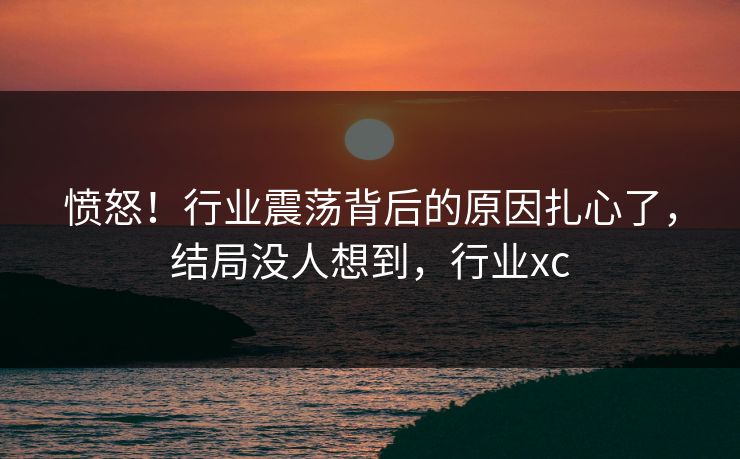 愤怒！行业震荡背后的原因扎心了，结局没人想到，行业xc