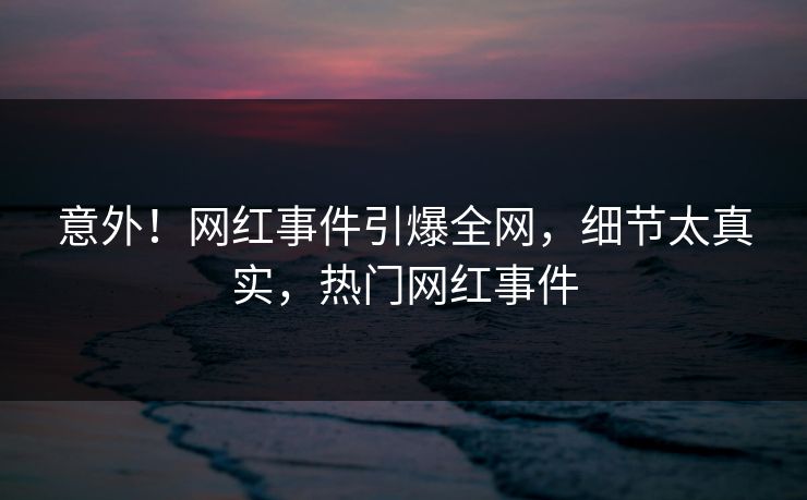意外！网红事件引爆全网，细节太真实，热门网红事件
