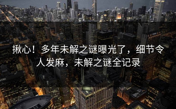 揪心！多年未解之谜曝光了，细节令人发麻，未解之谜全记录