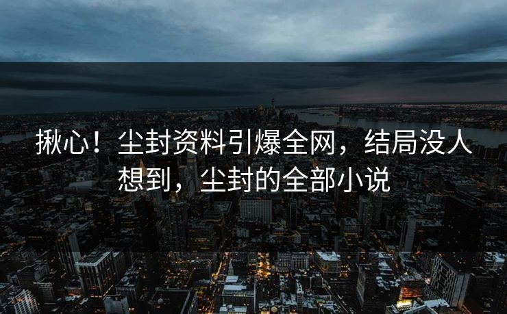 揪心!尘封资料引爆全网,结局没人想到,尘封的全部小说 揪心!尘封资料引爆全网,结局没人想到,尘封的全部小说