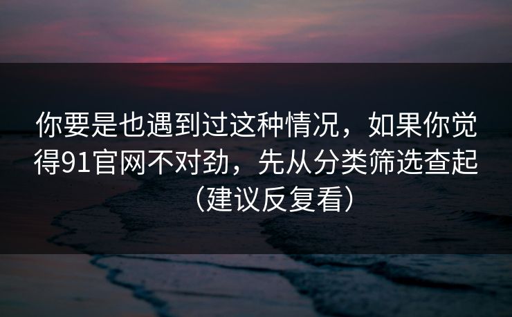 你要是也遇到过这种情况，如果你觉得91官网不对劲，先从分类筛选查起（建议反复看）