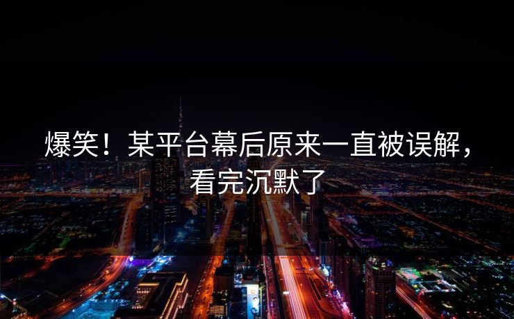 爆笑！某平台幕后原来一直被误解，看完沉默了